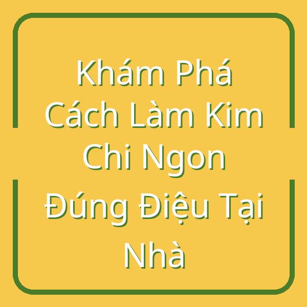 Khám Phá Cách Làm Kim Chi Ngon Đúng Điệu Tại Nhà