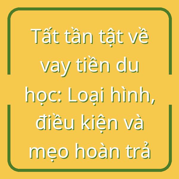 Tất tần tật về vay tiền du học: Loại hình, điều kiện và mẹo hoàn trả