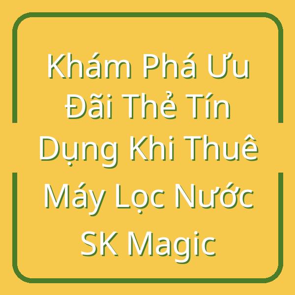 Khám Phá Ưu Đãi Thẻ Tín Dụng Khi Thuê Máy Lọc Nước SK Magic
