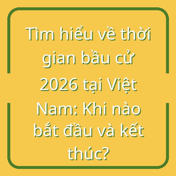 Tìm hiểu về thời gian bầu cử 2026 tại Việt Nam: Khi nào bắt đầu và kết thúc?