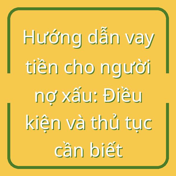 Hướng dẫn vay tiền cho người nợ xấu: Điều kiện và thủ tục cần biết