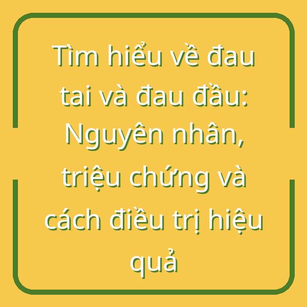 Tìm hiểu về đau tai và đau đầu: Nguyên nhân, triệu chứng và cách điều trị hiệu quả