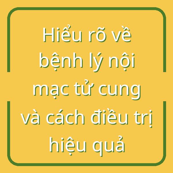 Hiểu rõ về bệnh lý nội mạc tử cung và cách điều trị hiệu quả