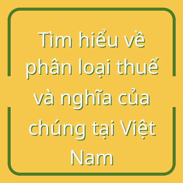 Tìm hiểu về phân loại thuế và nghĩa của chúng tại Việt Nam