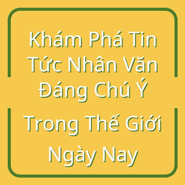 Khám Phá Tin Tức Nhân Văn Đáng Chú Ý Trong Thế Giới Ngày Nay