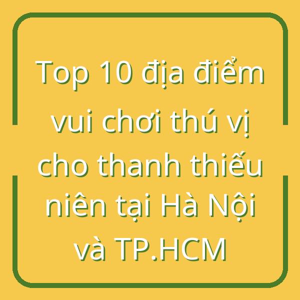 Top 10 địa điểm vui chơi thú vị cho thanh thiếu niên tại Hà Nội và TP.HCM