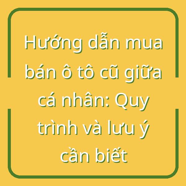 Hướng dẫn mua bán ô tô cũ giữa cá nhân: Quy trình và lưu ý cần biết