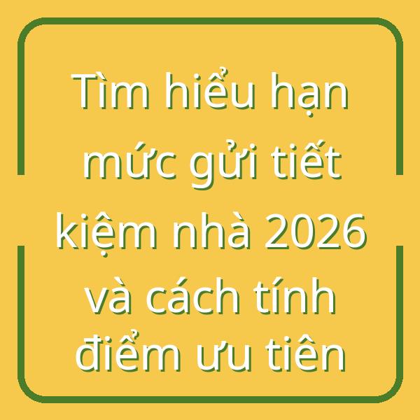 Tìm hiểu hạn mức gửi tiết kiệm nhà 2026 và cách tính điểm ưu tiên