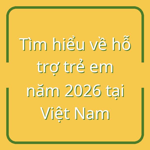 Tìm hiểu về hỗ trợ trẻ em năm 2026 tại Việt Nam