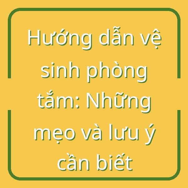 Hướng dẫn vệ sinh phòng tắm: Những mẹo và lưu ý cần biết