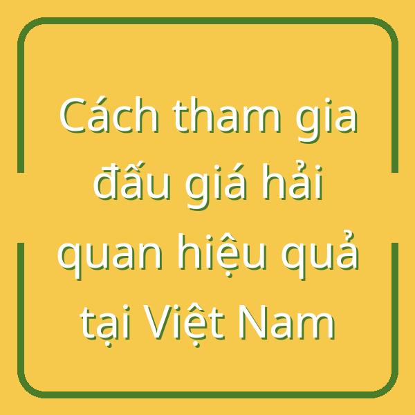 Cách tham gia đấu giá hải quan hiệu quả tại Việt Nam