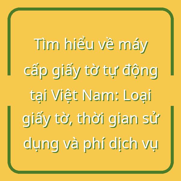 Tìm hiểu về máy cấp giấy tờ tự động tại Việt Nam: Loại giấy tờ, thời gian sử dụng và phí dịch vụ