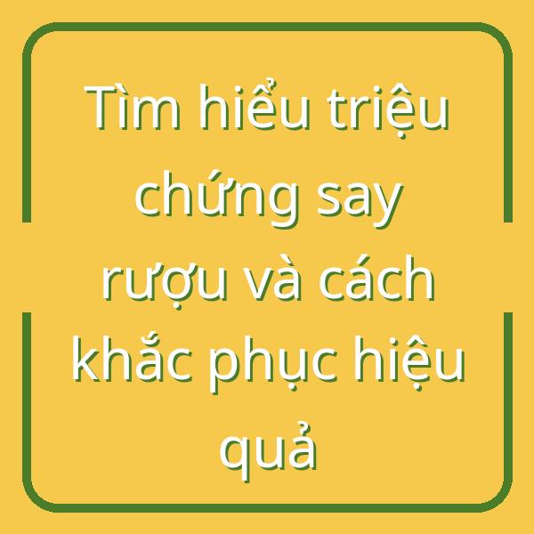 Tìm hiểu triệu chứng say rượu và cách khắc phục hiệu quả