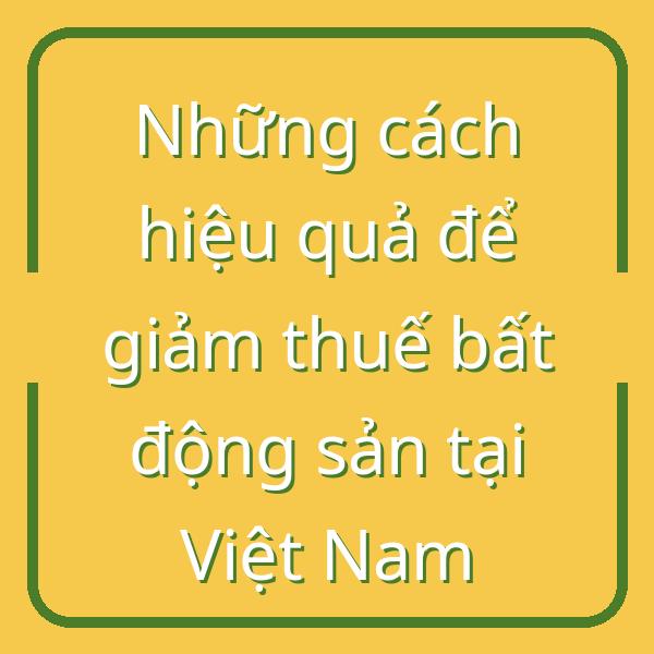 Những cách hiệu quả để giảm thuế bất động sản tại Việt Nam