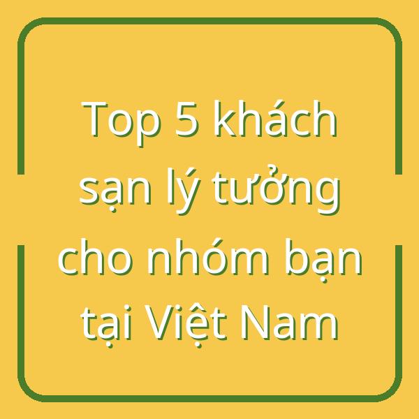 Top 5 khách sạn lý tưởng cho nhóm bạn tại Việt Nam