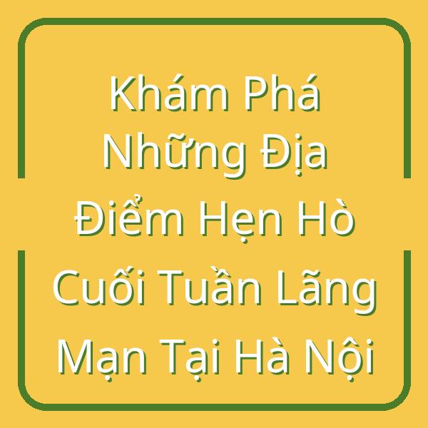 Khám Phá Những Địa Điểm Hẹn Hò Cuối Tuần Lãng Mạn Tại Hà Nội