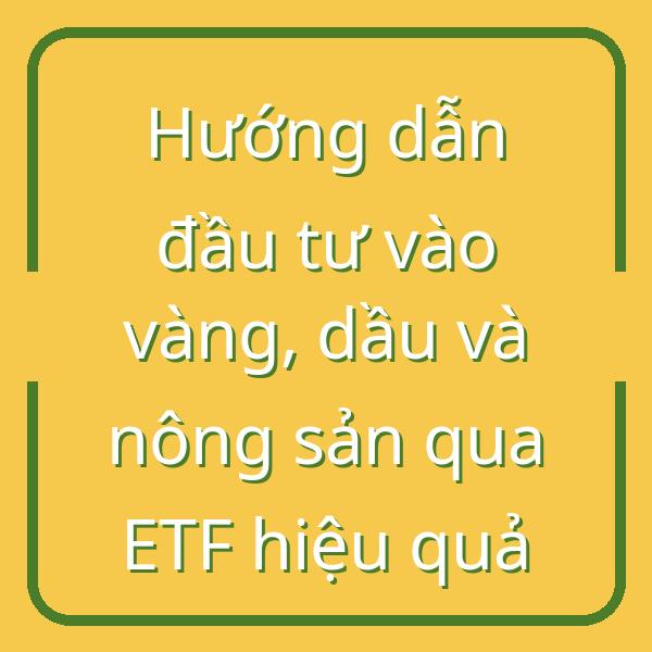 Hướng dẫn đầu tư vào vàng, dầu và nông sản qua ETF hiệu quả