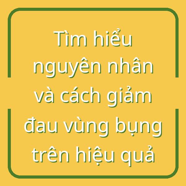 Tìm hiểu nguyên nhân và cách giảm đau vùng bụng trên hiệu quả