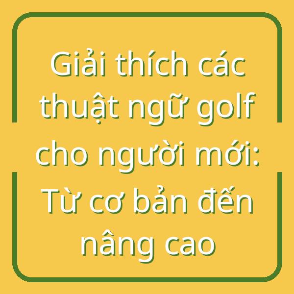 Giải thích các thuật ngữ golf cho người mới: Từ cơ bản đến nâng cao