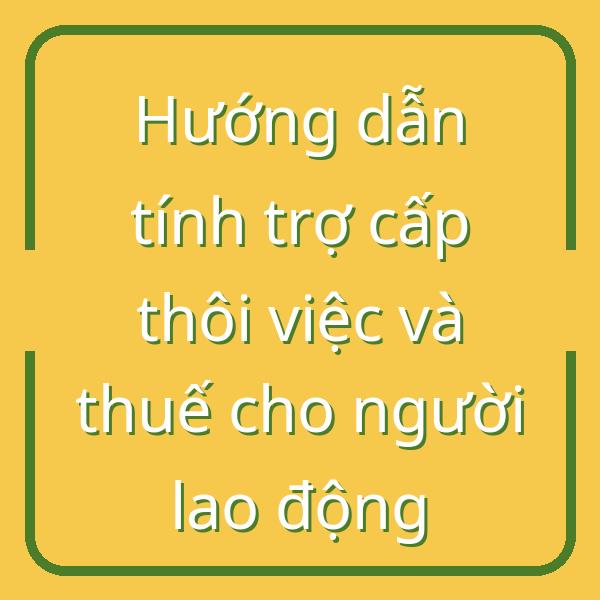Hướng dẫn tính trợ cấp thôi việc và thuế cho người lao động
