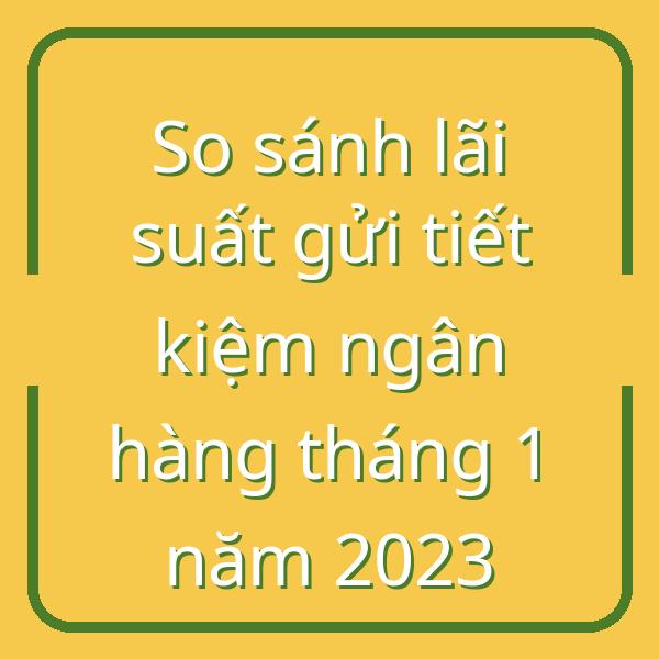 So sánh lãi suất gửi tiết kiệm ngân hàng tháng 1 năm 2023