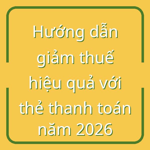 Hướng dẫn giảm thuế hiệu quả với thẻ thanh toán năm 2026