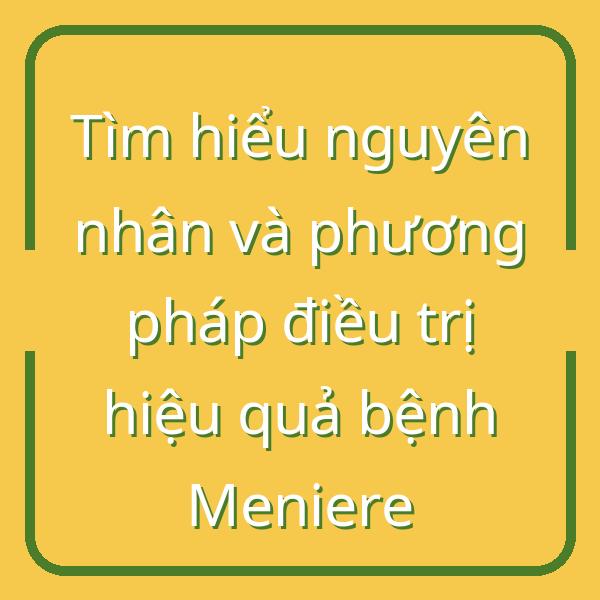 Tìm hiểu nguyên nhân và phương pháp điều trị hiệu quả bệnh Meniere