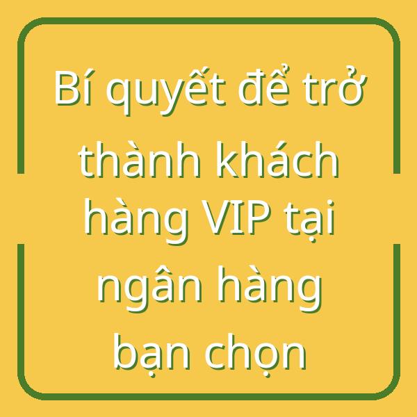 Bí quyết để trở thành khách hàng VIP tại ngân hàng bạn chọn