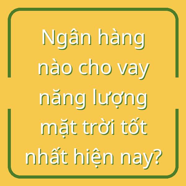 Ngân hàng nào cho vay năng lượng mặt trời tốt nhất hiện nay?