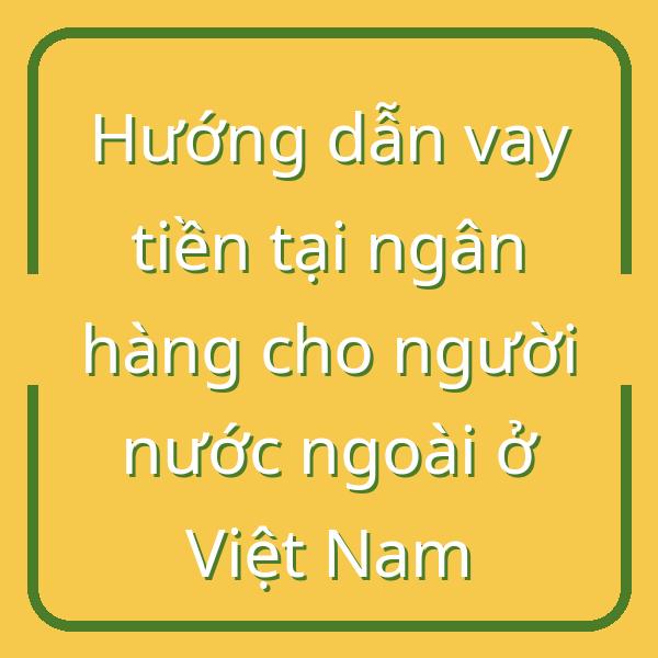 Hướng dẫn vay tiền tại ngân hàng cho người nước ngoài ở Việt Nam