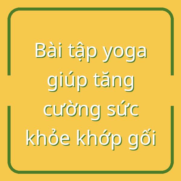 Bài tập yoga giúp tăng cường sức khỏe khớp gối