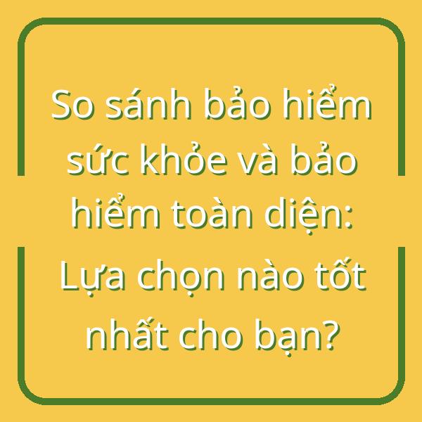 So sánh bảo hiểm sức khỏe và bảo hiểm toàn diện: Lựa chọn nào tốt nhất cho bạn?