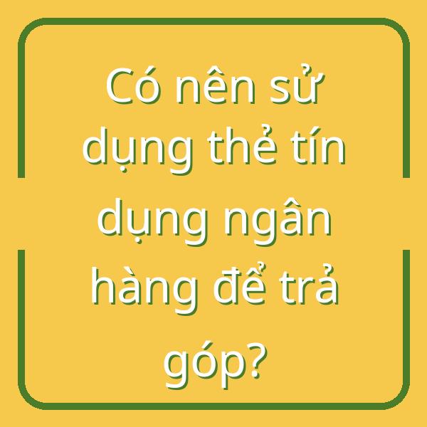 Có nên sử dụng thẻ tín dụng ngân hàng để trả góp?