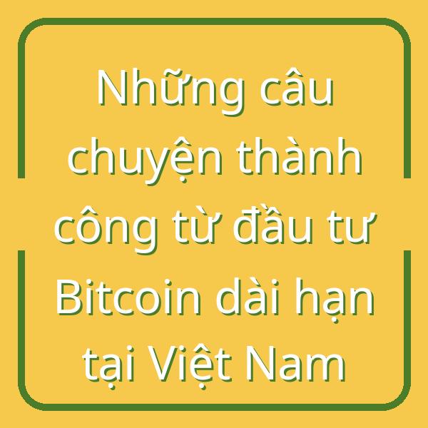 Những câu chuyện thành công từ đầu tư Bitcoin dài hạn tại Việt Nam