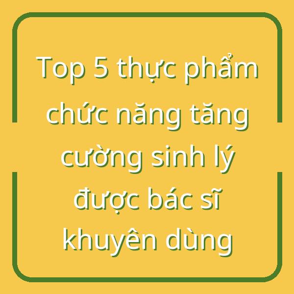 Top 5 thực phẩm chức năng tăng cường sinh lý được bác sĩ khuyên dùng