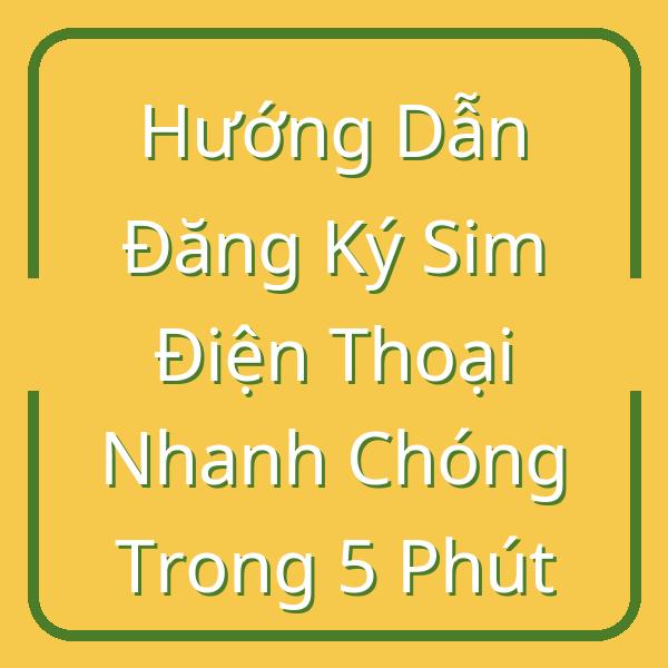 Hướng Dẫn Đăng Ký Sim Điện Thoại Nhanh Chóng Trong 5 Phút