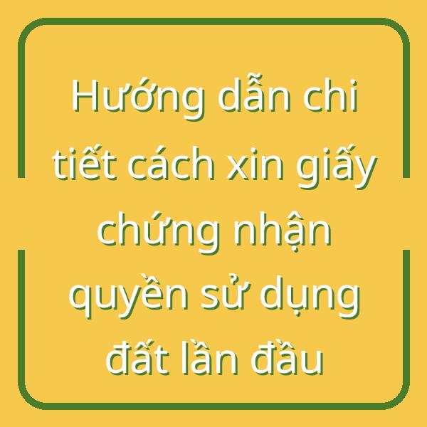 Hướng dẫn chi tiết cách xin giấy chứng nhận quyền sử dụng đất lần đầu