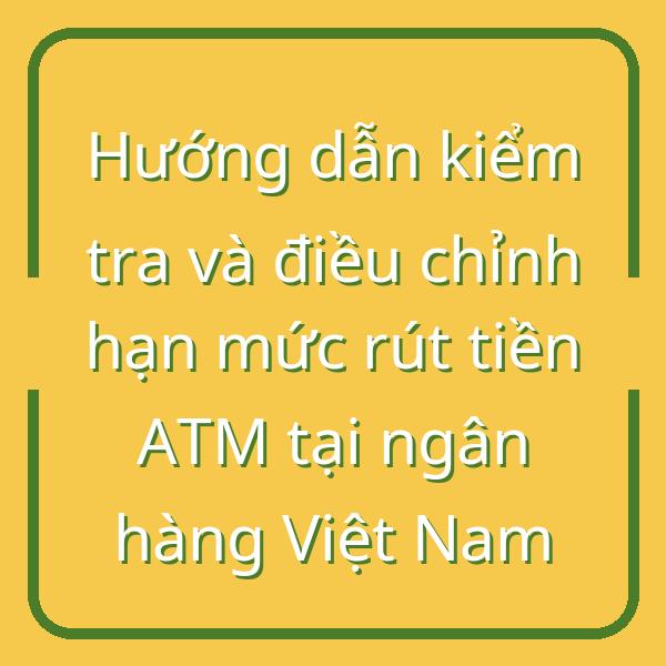 Hướng dẫn kiểm tra và điều chỉnh hạn mức rút tiền ATM tại ngân hàng Việt Nam