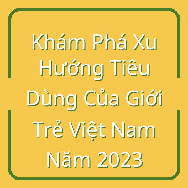 Khám Phá Xu Hướng Tiêu Dùng Của Giới Trẻ Việt Nam Năm 2023
