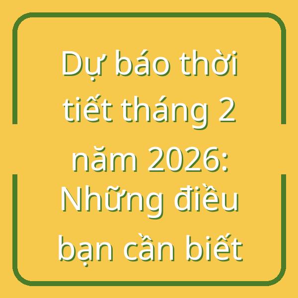 Dự báo thời tiết tháng 2 năm 2026: Những điều bạn cần biết