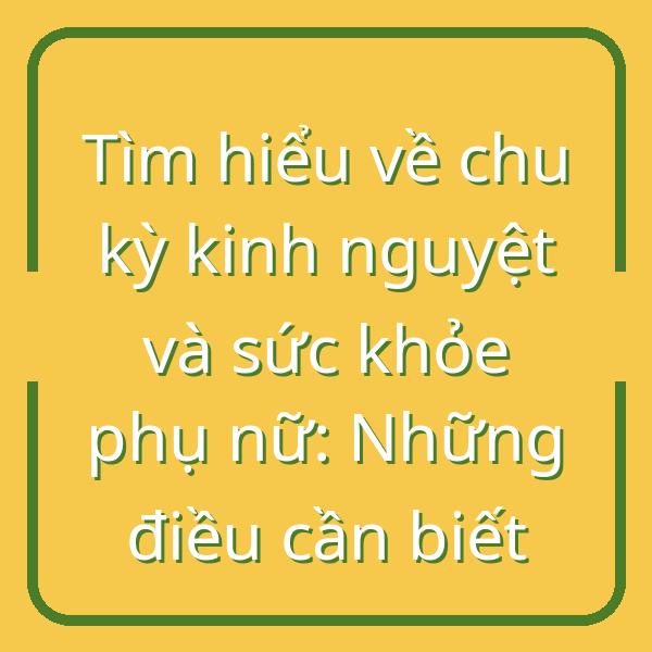 Tìm hiểu về chu kỳ kinh nguyệt và sức khỏe phụ nữ: Những điều cần biết