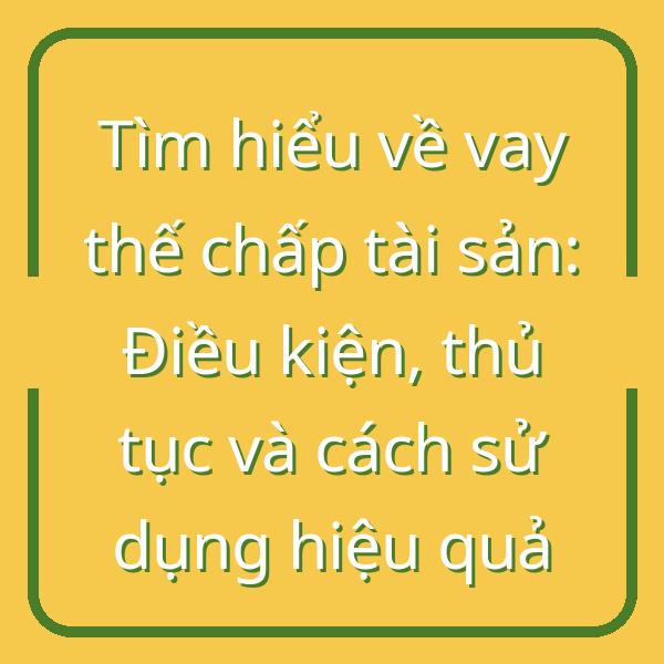 Tìm hiểu về vay thế chấp tài sản: Điều kiện, thủ tục và cách sử dụng hiệu quả