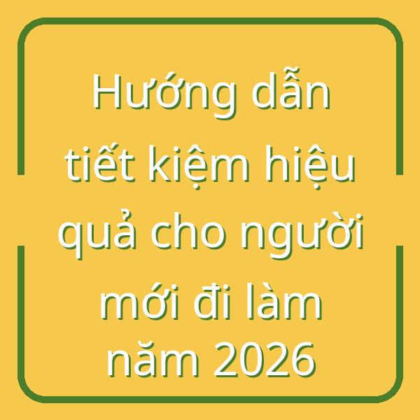 Hướng dẫn tiết kiệm hiệu quả cho người mới đi làm năm 2026