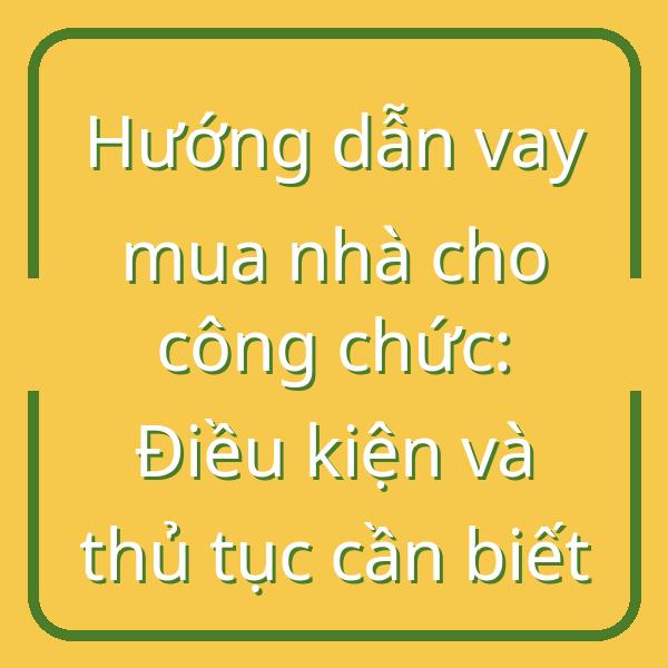 Hướng dẫn vay mua nhà cho công chức: Điều kiện và thủ tục cần biết