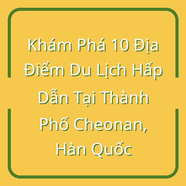 Khám Phá 10 Địa Điểm Du Lịch Hấp Dẫn Tại Thành Phố Cheonan, Hàn Quốc