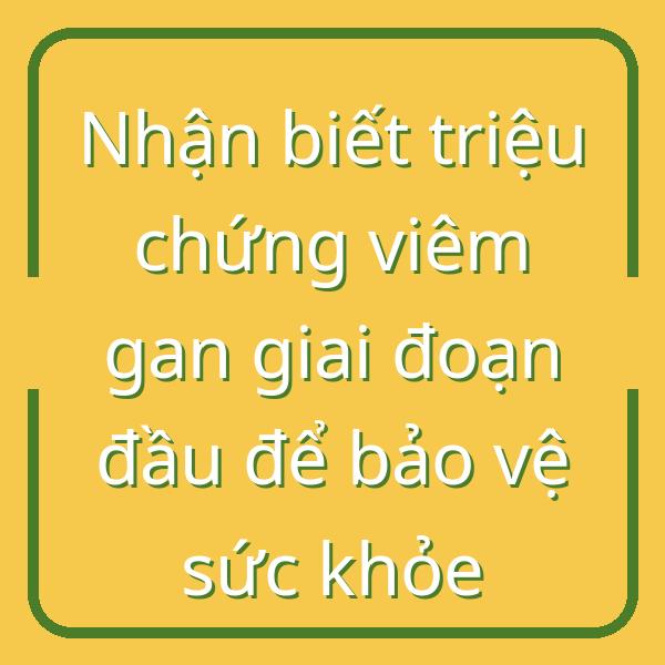 Nhận biết triệu chứng viêm gan giai đoạn đầu để bảo vệ sức khỏe