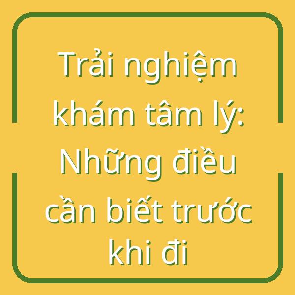 Trải nghiệm khám tâm lý: Những điều cần biết trước khi đi