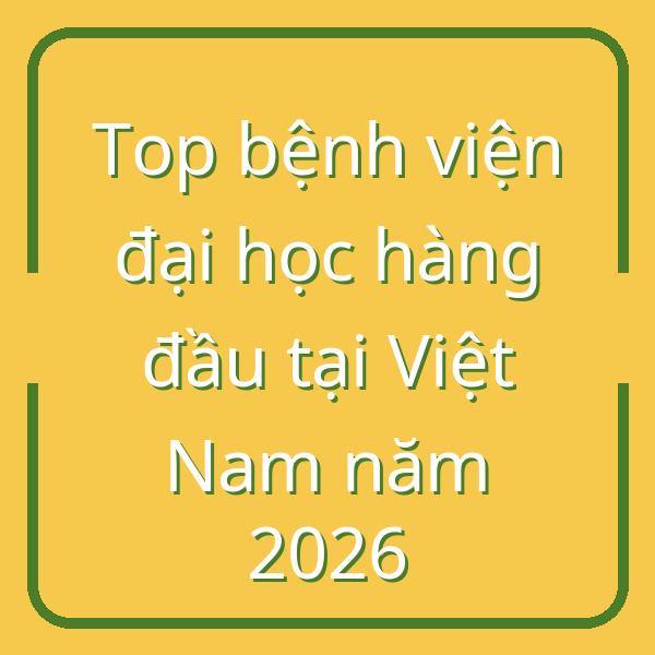 Top bệnh viện đại học hàng đầu tại Việt Nam năm 2026