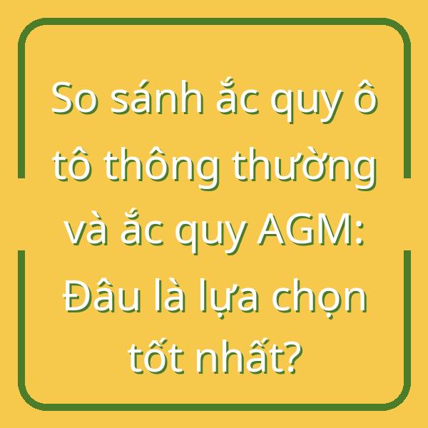 So sánh ắc quy ô tô thông thường và ắc quy AGM: Đâu là lựa chọn tốt nhất?
