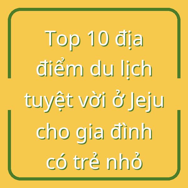 Top 10 địa điểm du lịch tuyệt vời ở Jeju cho gia đình có trẻ nhỏ